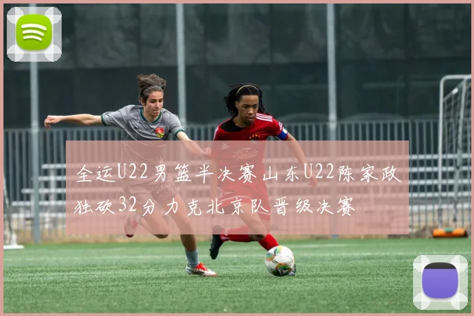 全运U22男篮半决赛山东U22陈家政独砍32分力克北京队晋级决赛