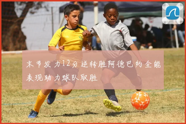末节发力12分逆转胜阿德巴约全能表现助力球队取胜