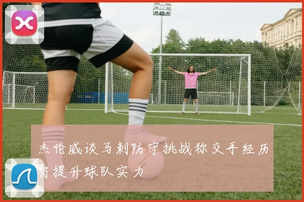 杰伦威谈马刺防守挑战称交手经历将提升球队实力