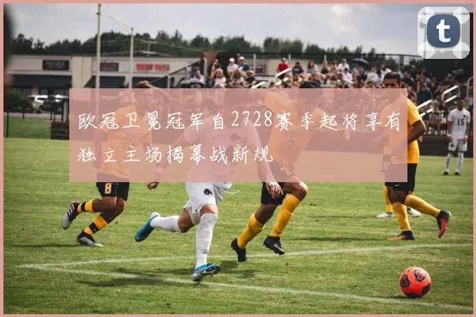 欧冠卫冕冠军自2728赛季起将享有独立主场揭幕战新规