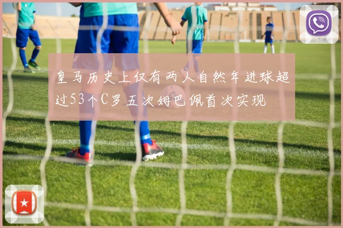 皇马历史上仅有两人自然年进球超过53个C罗五次姆巴佩首次实现