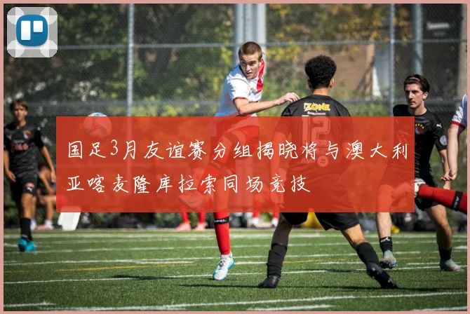 国足3月友谊赛分组揭晓将与澳大利亚喀麦隆库拉索同场竞技