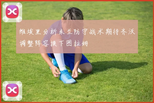 维埃里分析米兰防守战术期待齐沃调整阵容换下图拉姆