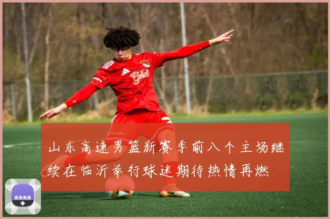 山东高速男篮新赛季前八个主场继续在临沂举行球迷期待热情再燃