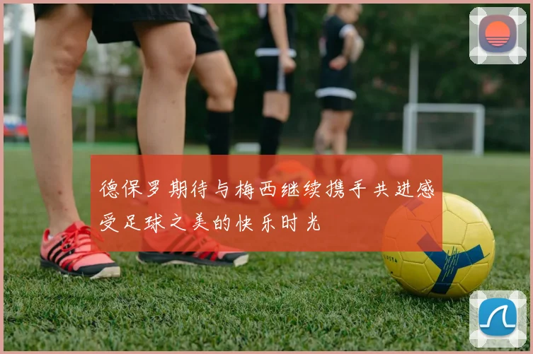 德保罗期待与梅西继续携手共进感受足球之美的快乐时光