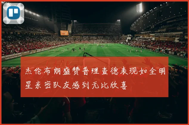 杰伦布朗盛赞普理查德表现如全明星亲密队友感到无比欣喜