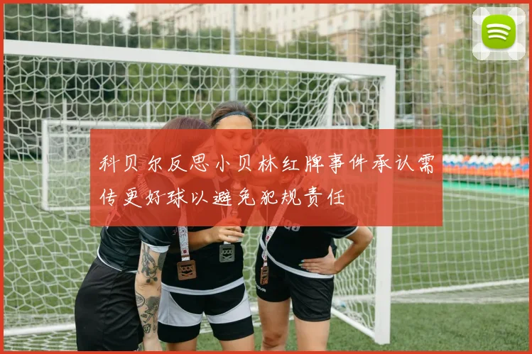 科贝尔反思小贝林红牌事件承认需传更好球以避免犯规责任
