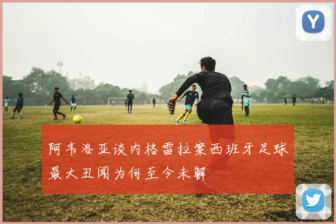 阿韦洛亚谈内格雷拉案西班牙足球最大丑闻为何至今未解