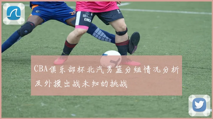CBA俱乐部杯北汽男篮分组情况分析及外援出战未知的挑战