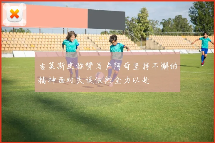 吉莱斯皮称赞马卢阿奇坚持不懈的精神面对失误依然全力以赴