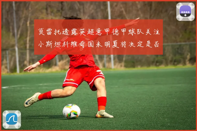 莫雷托透露英超意甲德甲球队关注小斯坦科维奇国米明夏将决定是否回购