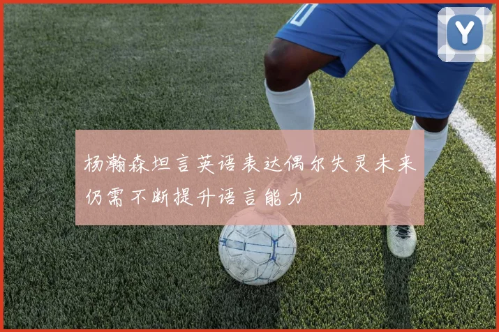杨瀚森坦言英语表达偶尔失灵未来仍需不断提升语言能力