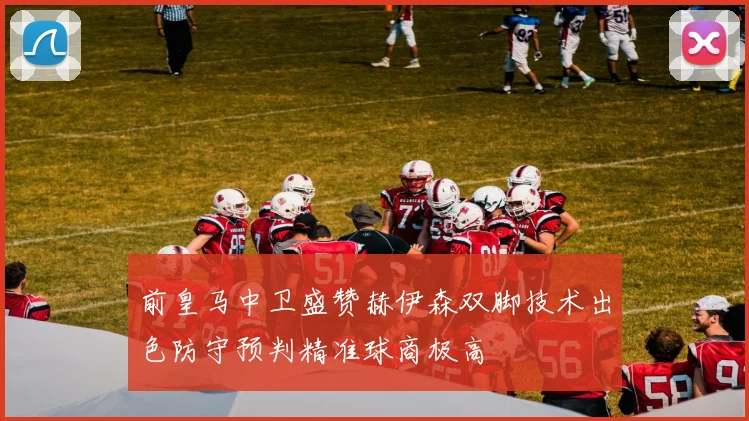 前皇马中卫盛赞赫伊森双脚技术出色防守预判精准球商极高