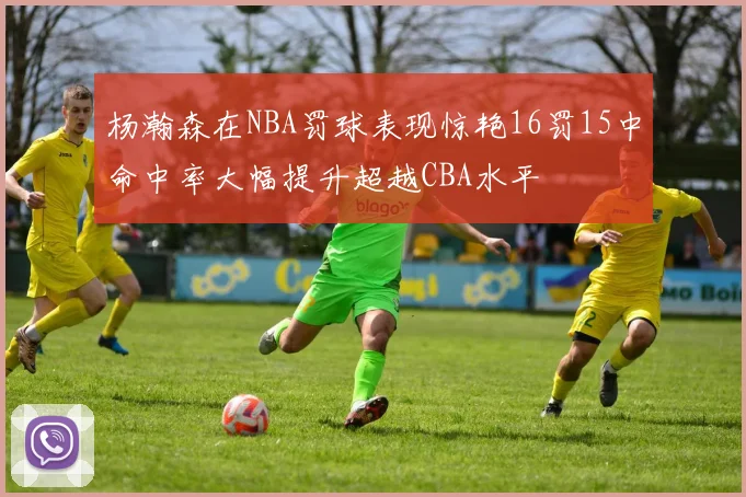 杨瀚森在NBA罚球表现惊艳16罚15中命中率大幅提升超越CBA水平
