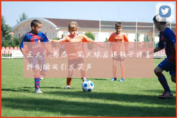 五大囧再添一笔大球后退鞋子掉落摔倒瞬间引发笑声