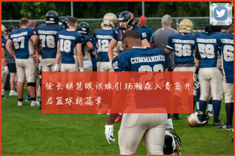 徐长锁慧眼识珠引杨瀚森入青岛开启篮球新篇章