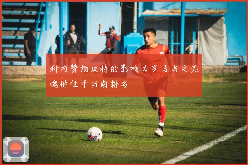 科内赞扬坎特的影响力罗马当之无愧地位于当前排名