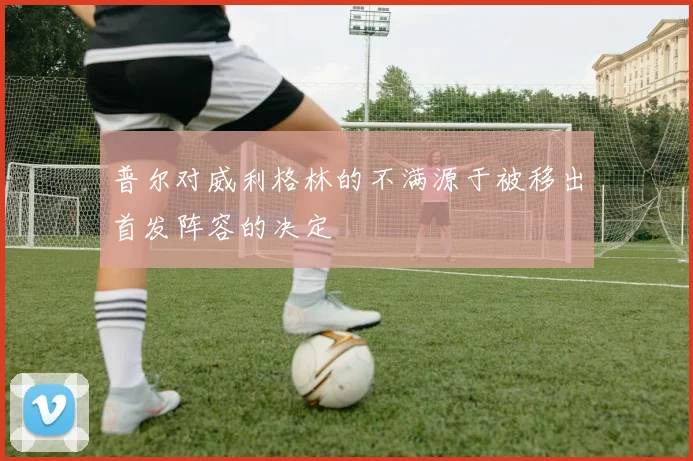 普尔对威利格林的不满源于被移出首发阵容的决定