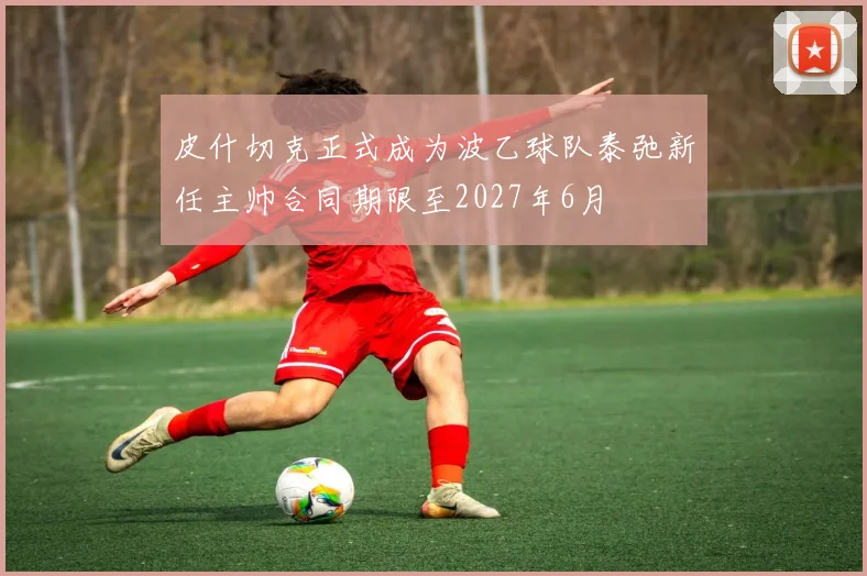 皮什切克正式成为波乙球队泰弛新任主帅合同期限至2027年6月