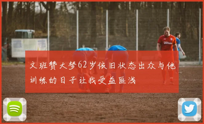 文班赞大梦62岁依旧状态出众与他训练的日子让我受益匪浅