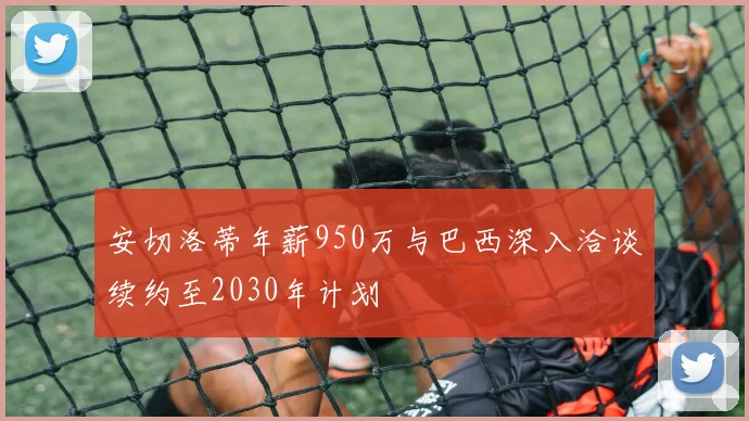 安切洛蒂年薪950万与巴西深入洽谈续约至2030年计划