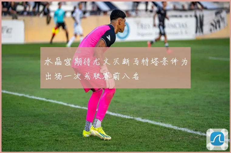 水晶宫期待尤文买断马特塔条件为出场一次或联赛前八名