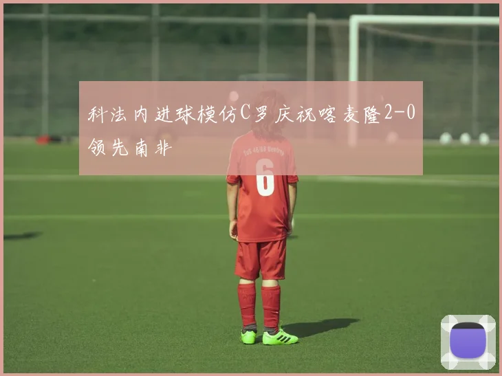 科法内进球模仿C罗庆祝喀麦隆2-0领先南非