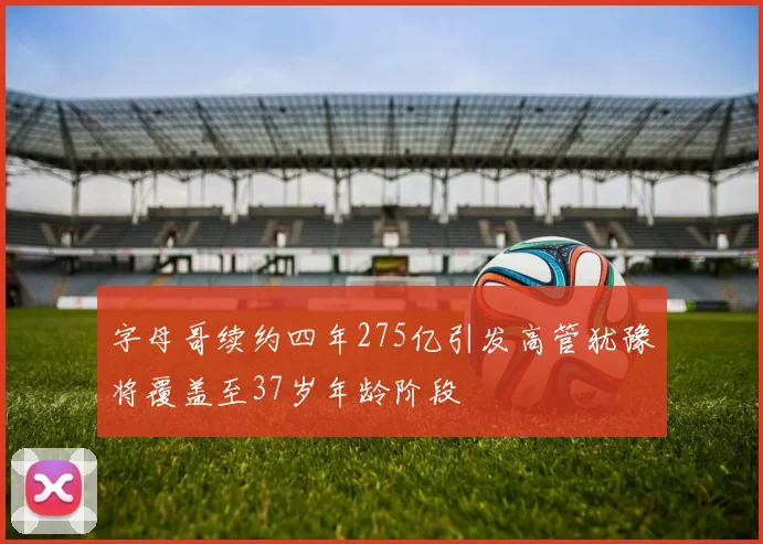 字母哥续约四年275亿引发高管犹豫将覆盖至37岁年龄阶段