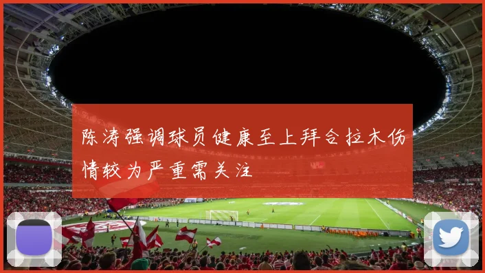 陈涛强调球员健康至上拜合拉木伤情较为严重需关注