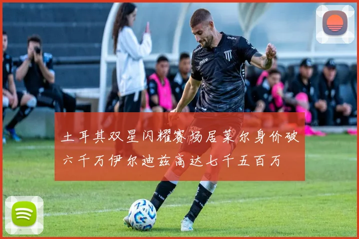 土耳其双星闪耀赛场居莱尔身价破六千万伊尔迪兹高达七千五百万