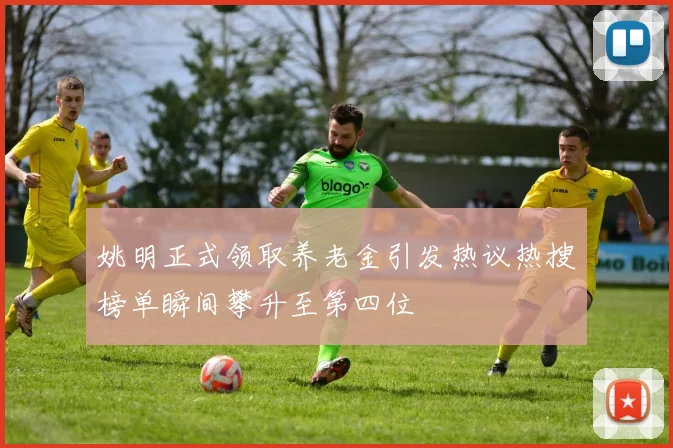 姚明正式领取养老金引发热议热搜榜单瞬间攀升至第四位