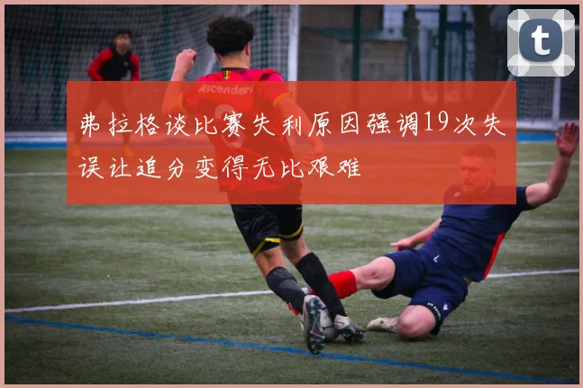 弗拉格谈比赛失利原因强调19次失误让追分变得无比艰难