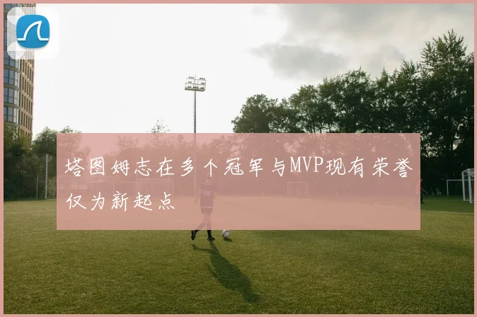 塔图姆志在多个冠军与MVP现有荣誉仅为新起点