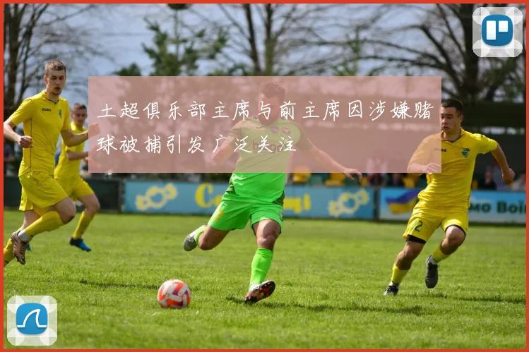 土超俱乐部主席与前主席因涉嫌赌球被捕引发广泛关注