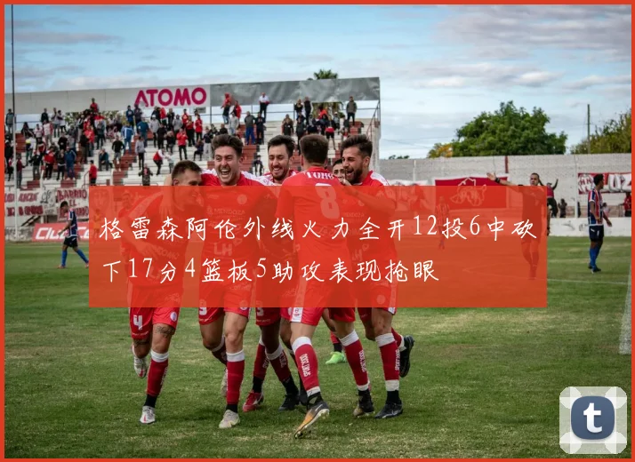格雷森阿伦外线火力全开12投6中砍下17分4篮板5助攻表现抢眼