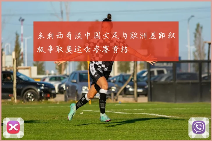 米利西奇谈中国女足与欧洲差距积极争取奥运会参赛资格