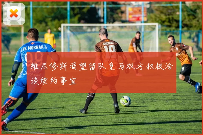 维尼修斯渴望留队皇马双方积极洽谈续约事宜