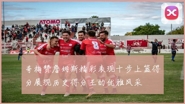 夸梅赞詹姆斯精彩表现十步上篮得分展现历史得分王的优雅风采