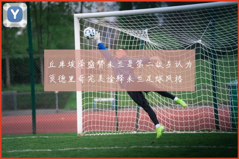 丘库埃泽盛赞米兰是第二故乡认为莫德里奇完美诠释米兰足球风格