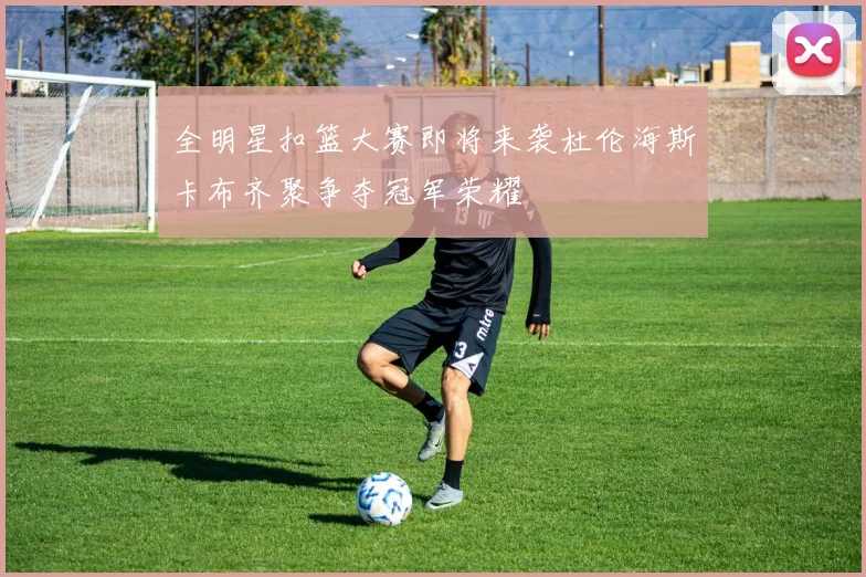 全明星扣篮大赛即将来袭杜伦海斯卡布齐聚争夺冠军荣耀