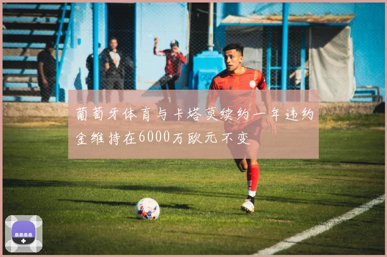 葡萄牙体育与卡塔莫续约一年违约金维持在6000万欧元不变