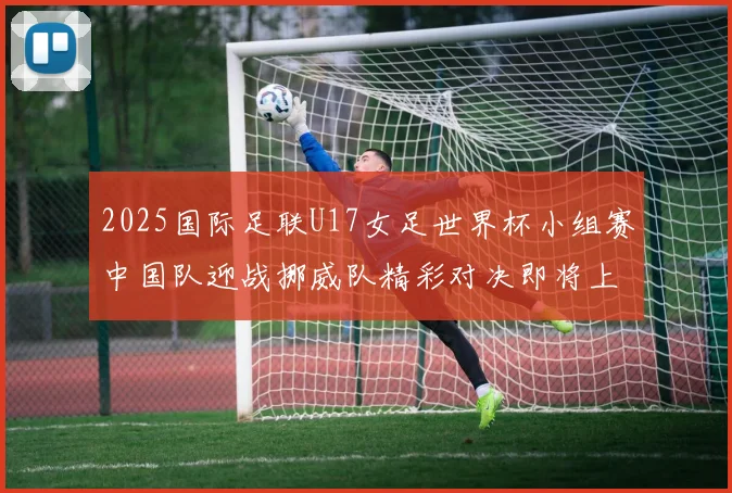 2025国际足联U17女足世界杯小组赛中国队迎战挪威队精彩对决即将上演