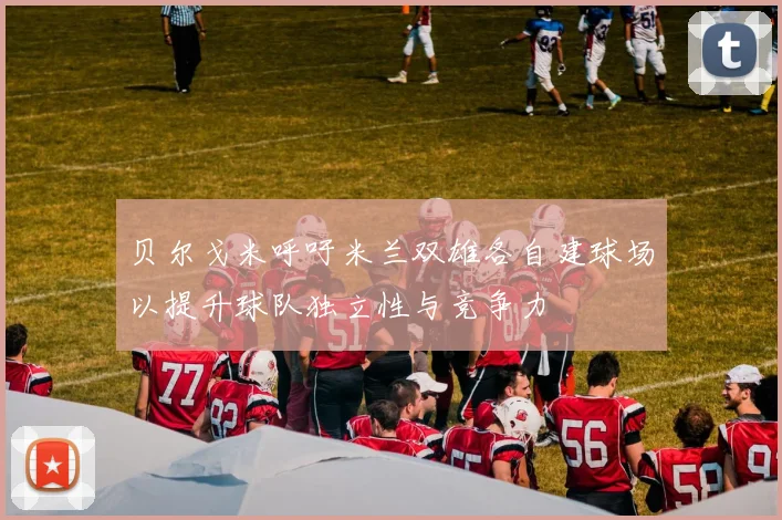 贝尔戈米呼吁米兰双雄各自建球场以提升球队独立性与竞争力